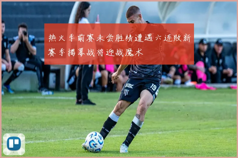 热火季前赛未尝胜绩遭遇六连败新赛季揭幕战将迎战魔术