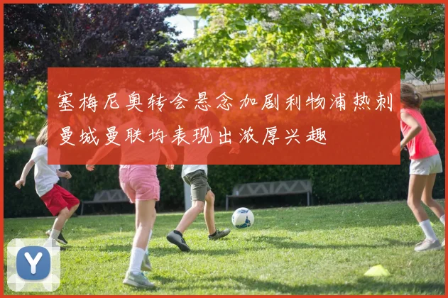 塞梅尼奥转会悬念加剧利物浦热刺曼城曼联均表现出浓厚兴趣