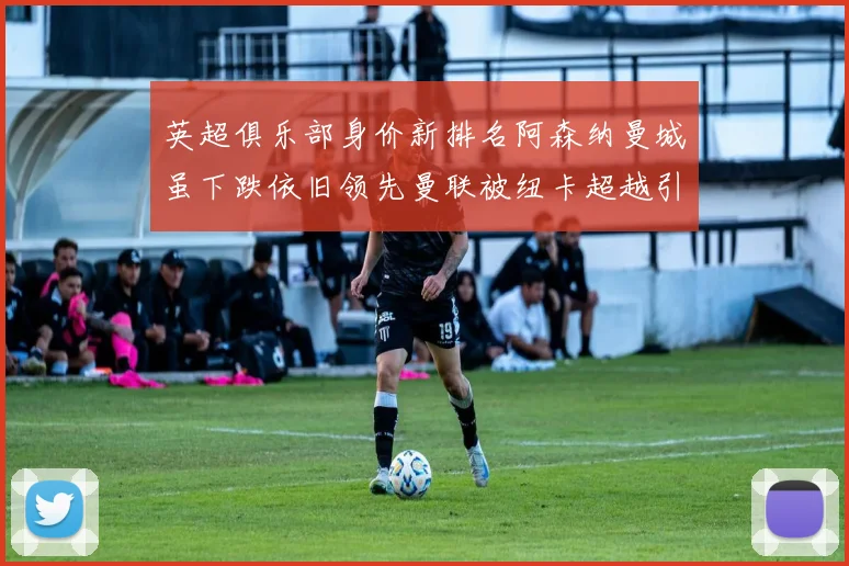英超俱乐部身价新排名阿森纳曼城虽下跌依旧领先曼联被纽卡超越引关注