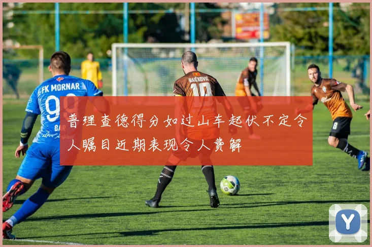 普理查德得分如过山车起伏不定令人瞩目近期表现令人费解