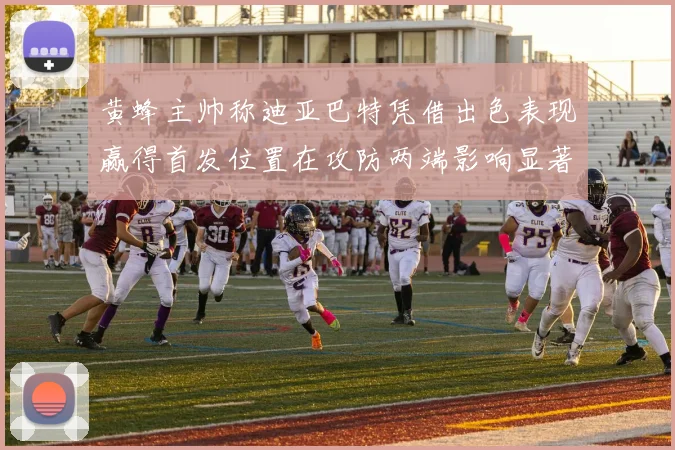 黄蜂主帅称迪亚巴特凭借出色表现赢得首发位置在攻防两端影响显著