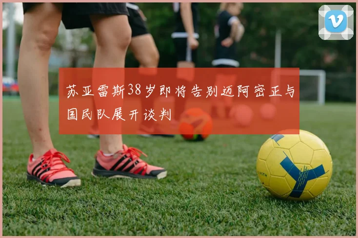 苏亚雷斯38岁即将告别迈阿密正与国民队展开谈判