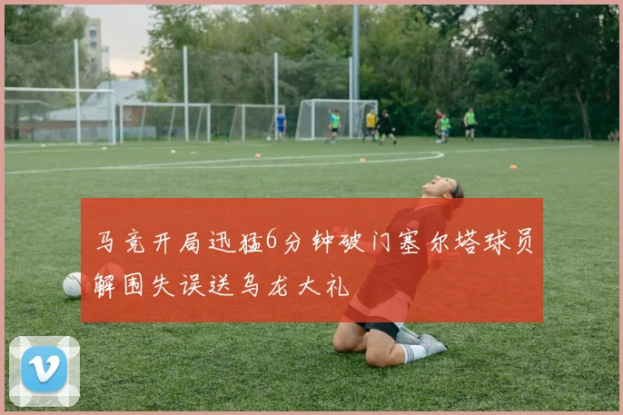 马竞开局迅猛6分钟破门塞尔塔球员解围失误送乌龙大礼