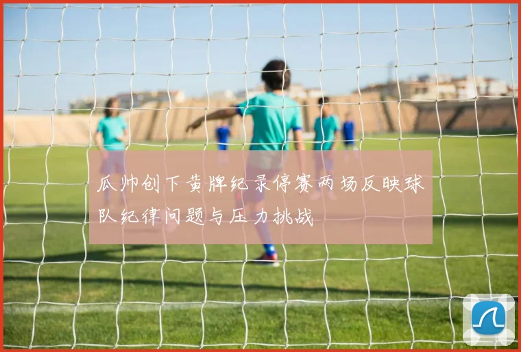 瓜帅创下黄牌纪录停赛两场反映球队纪律问题与压力挑战