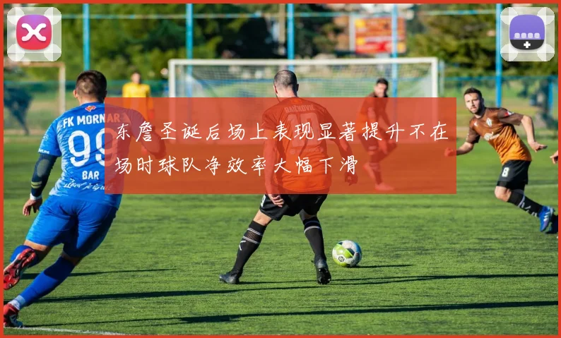 东詹圣诞后场上表现显著提升不在场时球队净效率大幅下滑