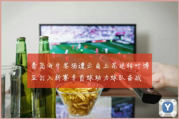 青岛海牛客场遭云南玉昆逆转叶博亚打入新赛季首球助力球队奋战