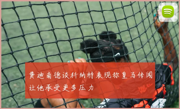 费迪南德谈科纳特表现称皇马传闻让他承受更多压力