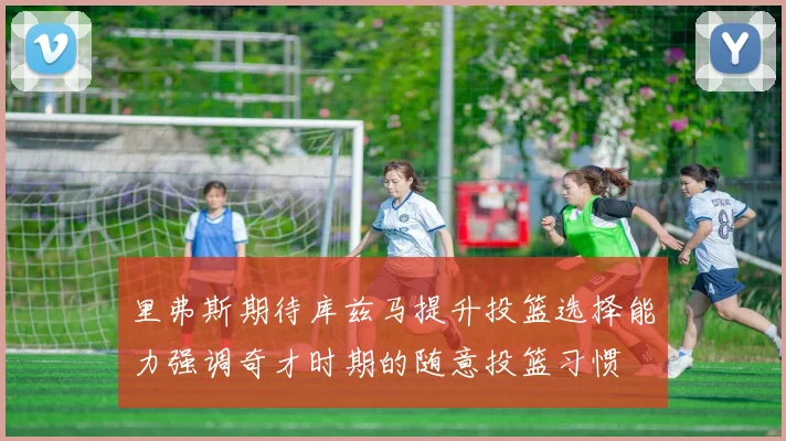 里弗斯期待库兹马提升投篮选择能力强调奇才时期的随意投篮习惯