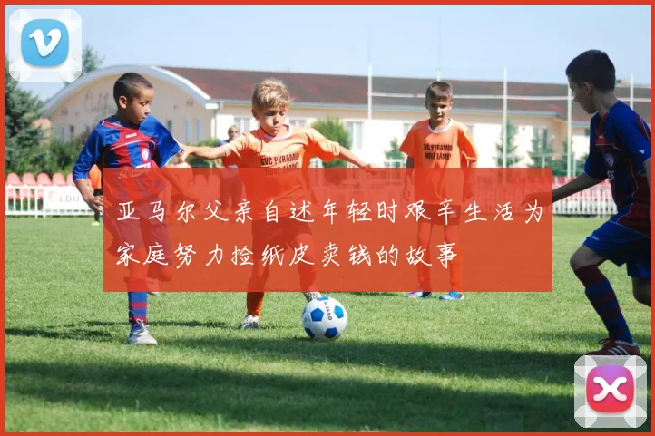 亚马尔父亲自述年轻时艰辛生活为家庭努力捡纸皮卖钱的故事