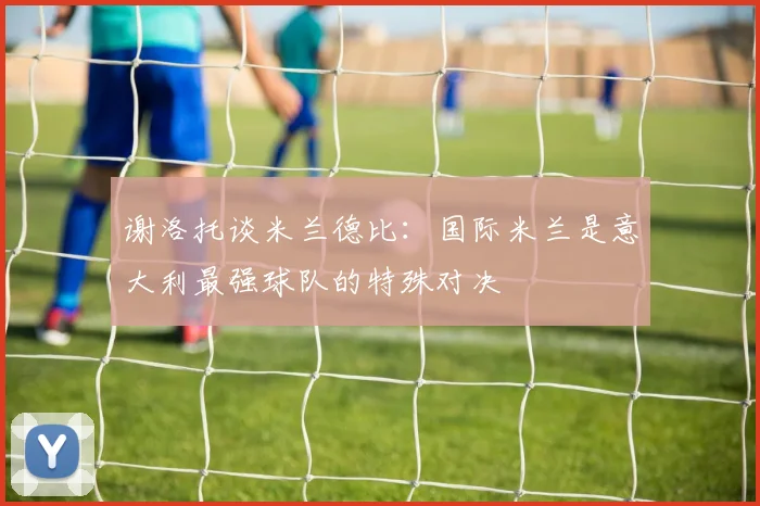 谢洛托谈米兰德比：国际米兰是意大利最强球队的特殊对决