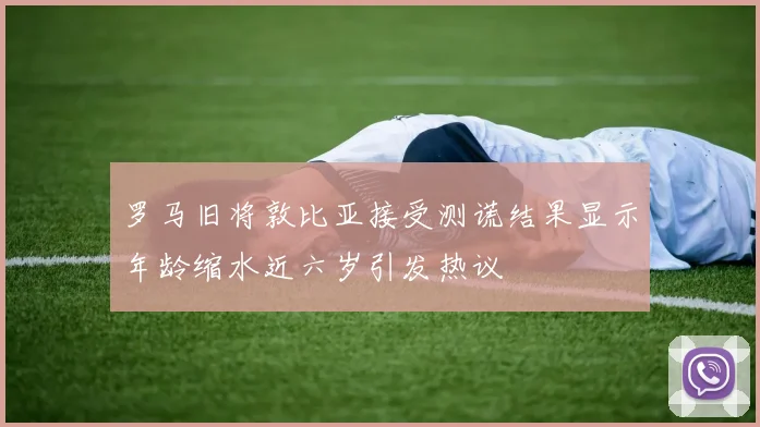 罗马旧将敦比亚接受测谎结果显示年龄缩水近六岁引发热议