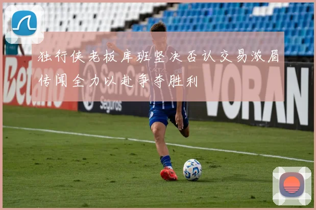 独行侠老板库班坚决否认交易浓眉传闻全力以赴争夺胜利