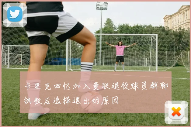 卡里克回忆加入曼联退役球员群聊执教后选择退出的原因