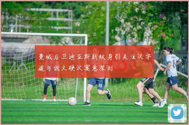 曼城后卫迪亚斯新纹身引关注汉字道与俄文硬汉寓意深刻