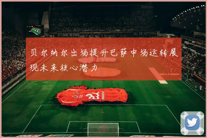 贝尔纳尔出场提升巴萨中场运转展现未来核心潜力