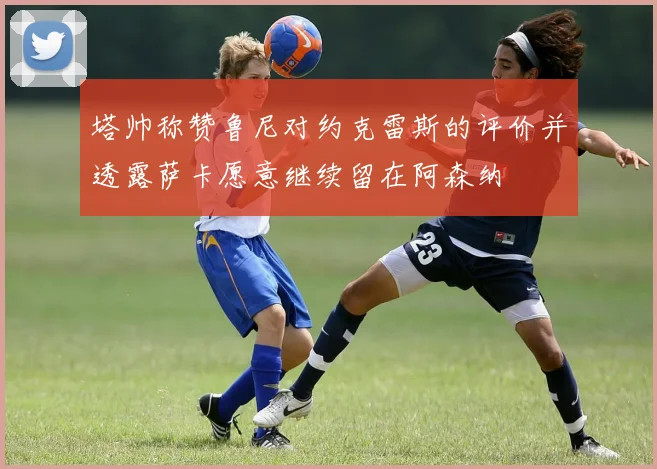 塔帅称赞鲁尼对约克雷斯的评价并透露萨卡愿意继续留在阿森纳